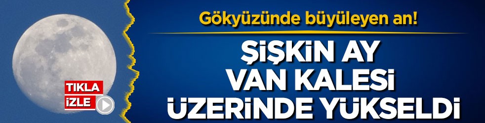 Gökyüzünde büyüleyen an! Şişkin ay Van Kalesi üzerinde yükseldi