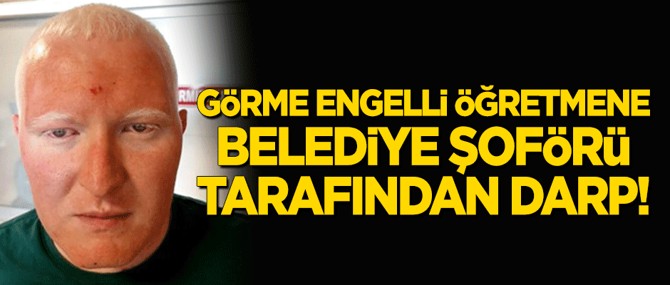 Görme engelli öğretmene belediye şoförü tarafından darp!