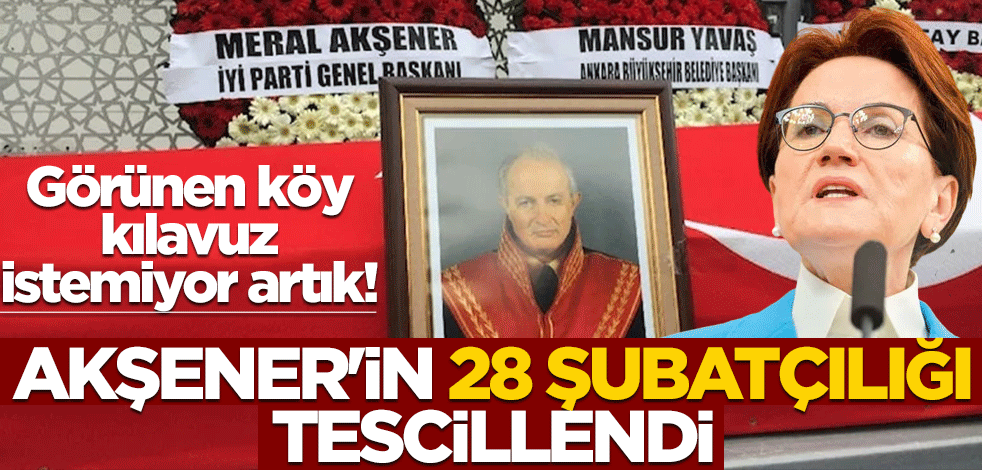 Görünen köy kılavuz istemiyor artık! Akşener'in 28 Şubatçılığı tescillendi