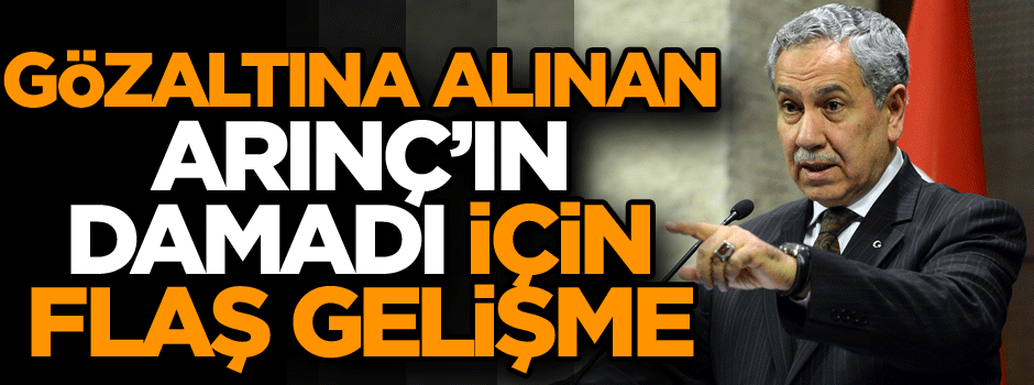 Gözaltına alınan Arınç’ın damadı için flaş gelişme