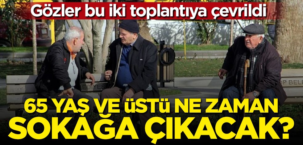 Gözler bu iki toplantıya çevrildi: 65 yaş üstü ne zaman sokağa çıkacak?