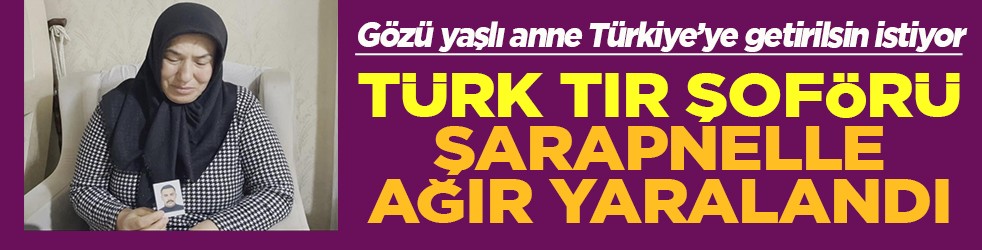 Gözü yaşlı anne Türkiye’ye getirilsin istiyor Türk tır şoförü şarapnelle ağır yaralandı
