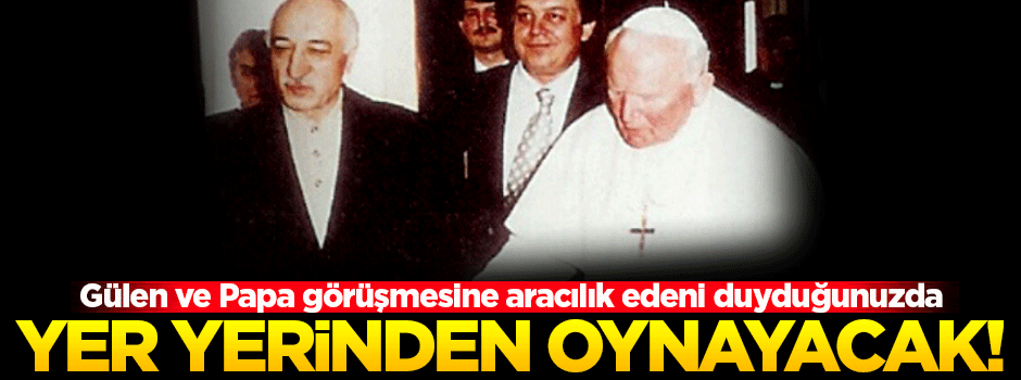 'Gülen ve Papa görüşmesine aracılık edeni duyduğunuzda yer yerinden oynayacak'