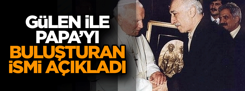 Gülen ve Papa’yı buluşturan isim açıklandı