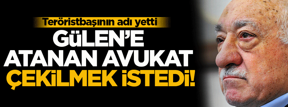 Gülen'e atanan avukat çekilme kararı aldı
