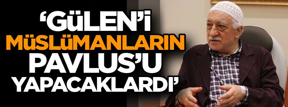 Gülen’i Müslümanların Pavlus’u yapacaklardı..