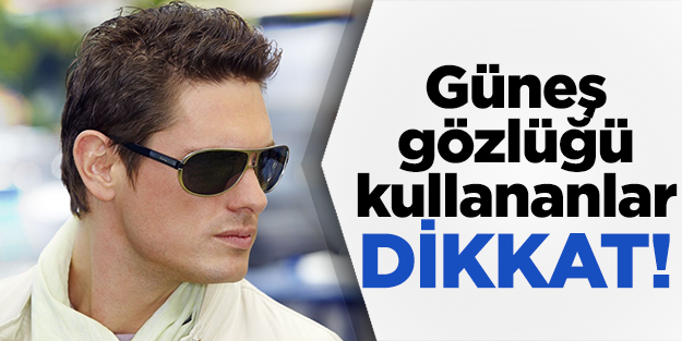 Güneş gözlüğü kullananlar dikkat!