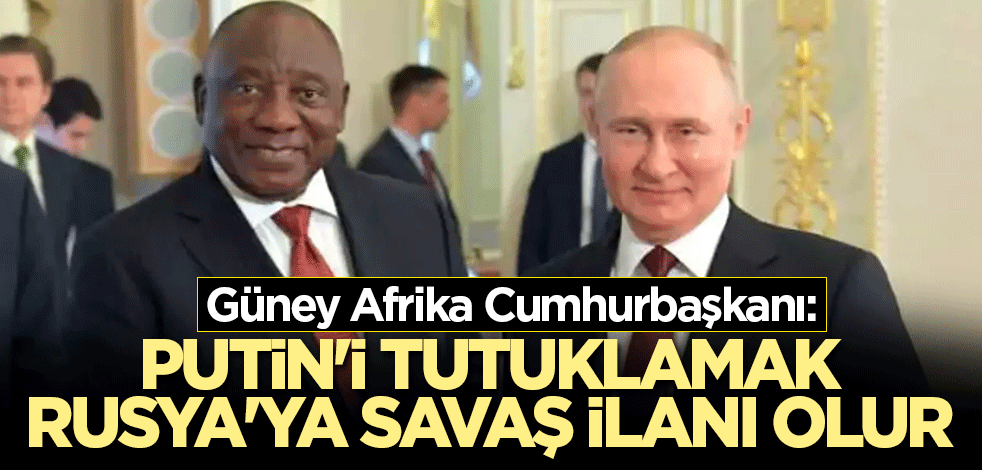 Güney Afrika Cumhurbaşkanı: Putin'i tutuklamak Rusya'ya savaş ilanı olur