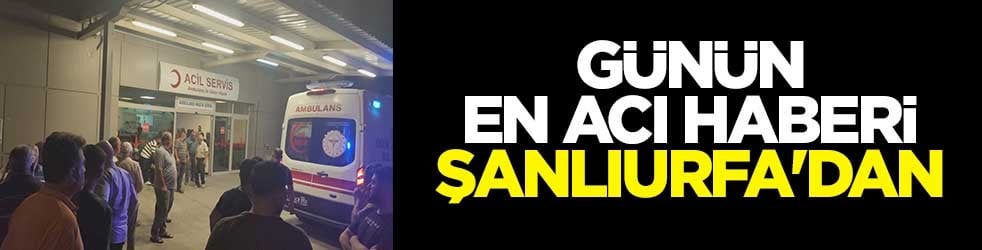 Günün en acı haberi Şanlıurfa'dan