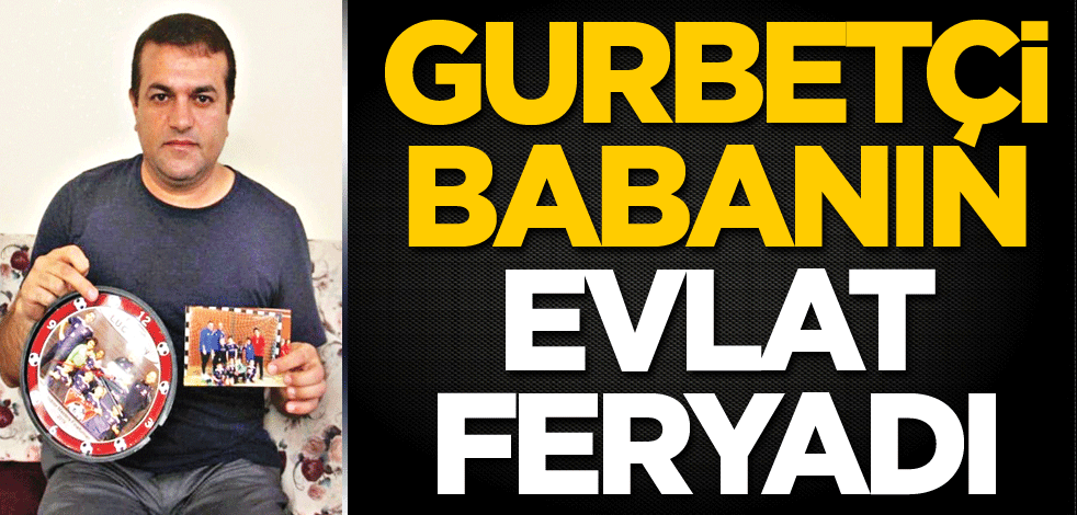 Gurbetçi babanın evlat feryadı