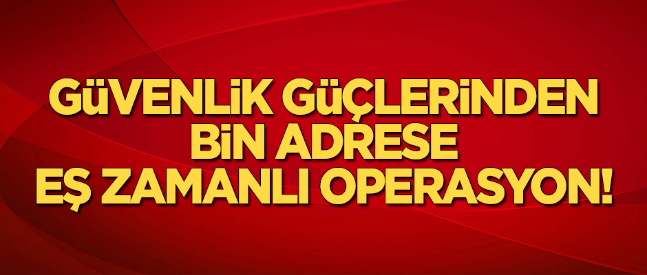 Güvenlik güçlerinden bin adrese eş zamanlı operasyon!