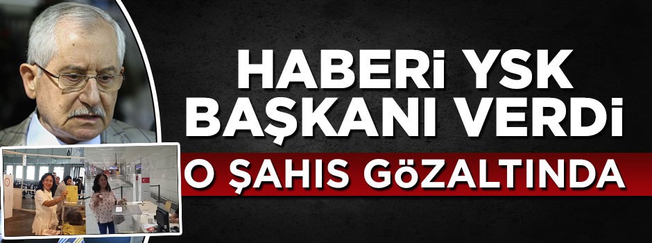 Haberi YSK Başkanı verdi: O şahıs gözaltına alındı