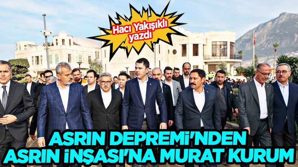 Hacı Yakışıklı kaleme aldı... Asrın depremi'nden asrın inşası'na Murat Kurum...
