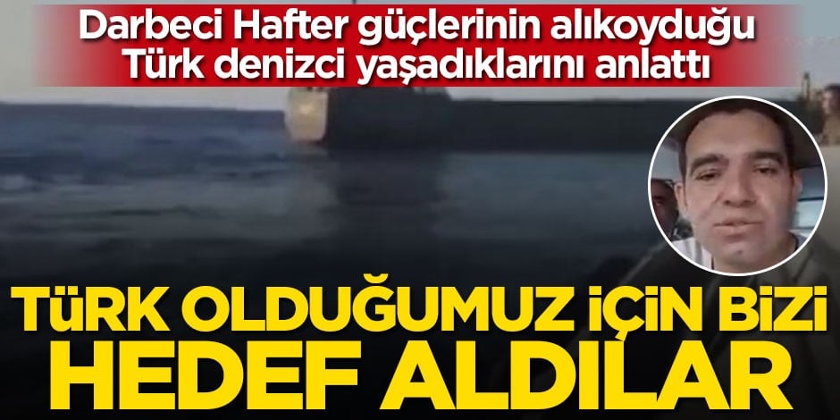 Hafter güçlerinin alıkoyduğu Türk denizci Muhsin Erduran yaşadıklarını anlattı