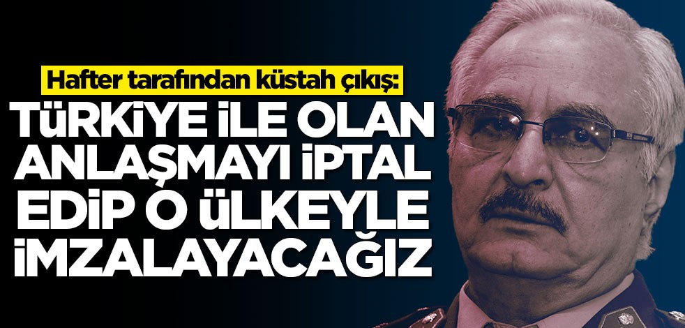 Hafter tarafından küstah çıkış: Türkiye ile iptal edip o ülke ile anlaşacağız