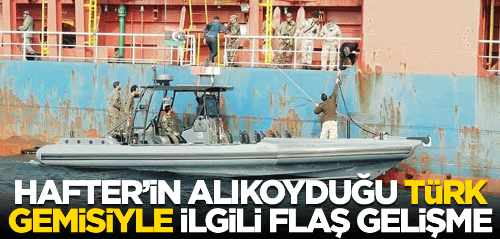 Hafter'in alıkoyduğu Türk gemisiyle ilgili flaş gelişme
