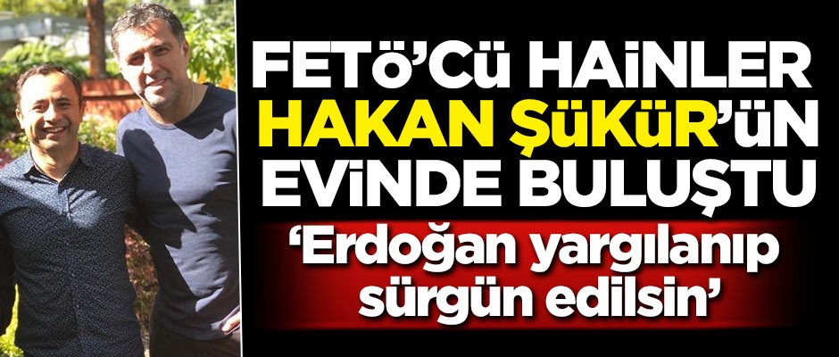 Hainler Hakan Şükür'ün evinde buluştu! 'Erdoğan, yargılanıp sürgün edilsin'
