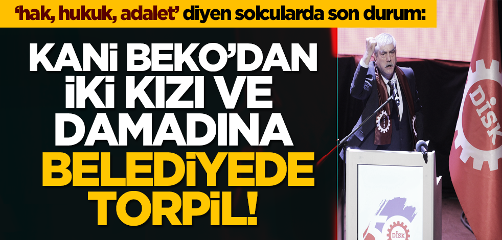 ‘hak, hukuk, adalet’ diyen solcularda son durum: Kani Beko’dan iki kızı ve damadına belediyede torpil!