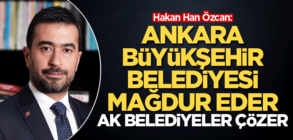 Hakan Han Özcan: Ankara Büyükşehir Belediyesi mağdur eder, AK belediyeler çözer