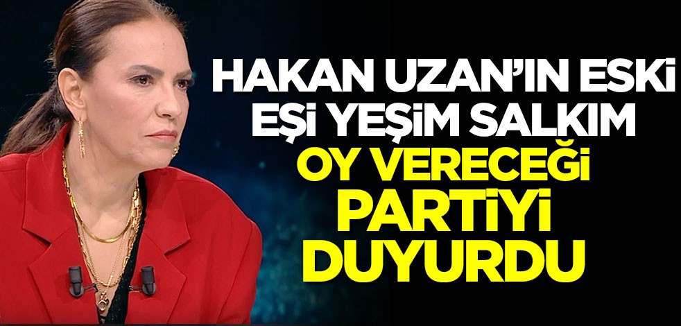 Hakan Uzan'ın eski eşi Yeşim Salkım oy vereceği partiyi duyurdu