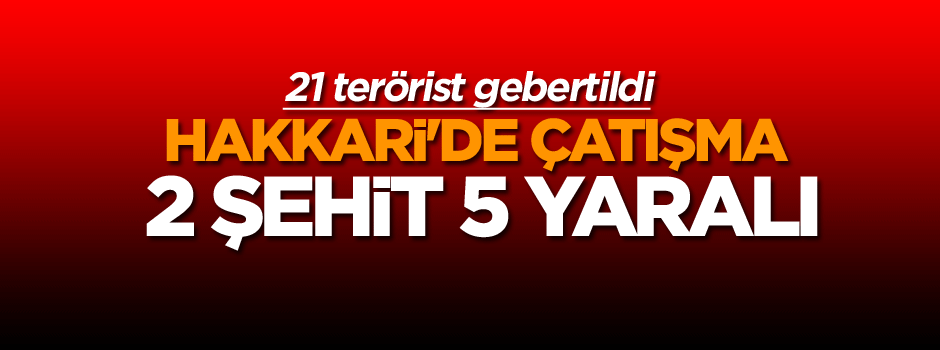 Hakkari'de çatışma: Şehit ve yaralılar var, 21 terörist de öldürüldü
