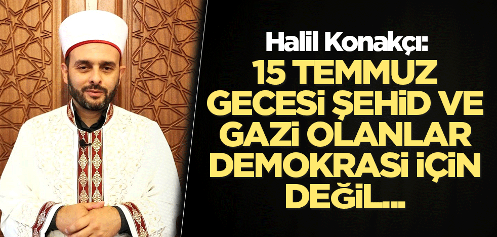 Halil Konakçı: 15 Temmuz gecesi şehid ve gazi olanlar demokrasi için değil...