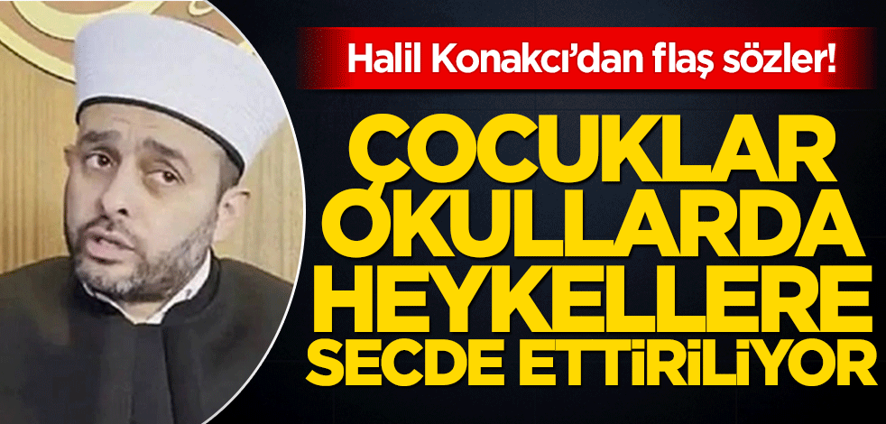 Halil Konakcı’dan flaş sözler! ‘Çocuklar okullarda heykellere secde ettiriliyor’