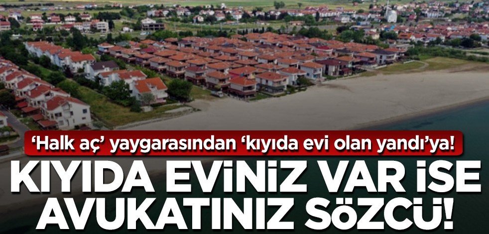 Halk aç yaygarasından ‘kıyıda evi olan yandı’ya! Kıyıda eviniz var ise avukatınız Sözcü