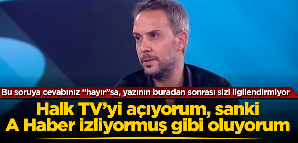 Halk TV’yi açıyorum, sanki A Haber izliyormuş gibi oluyorum! Bu soruya cevabınız "hayır"sa, yazının buradan sonrası sizi ilgilendirmiyor