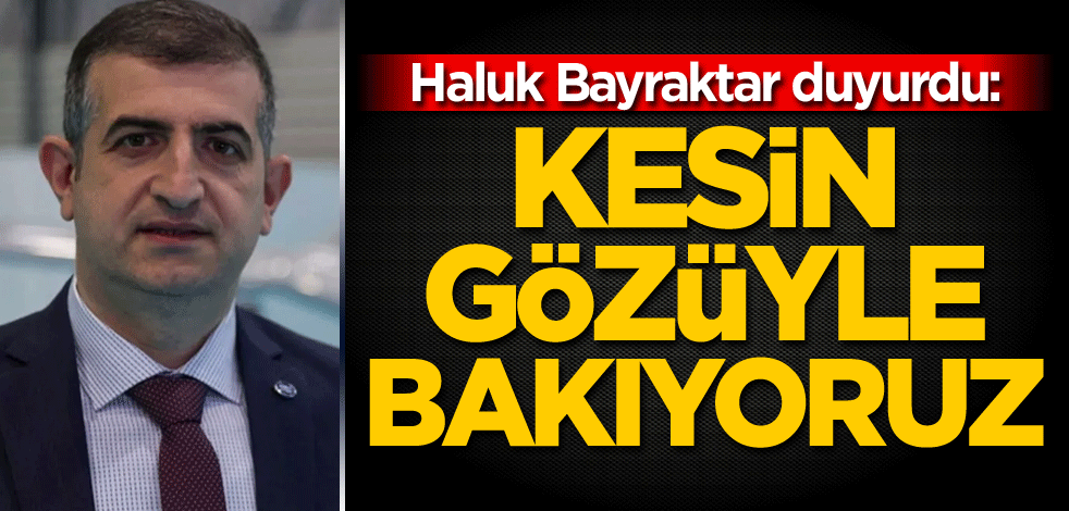 Haluk Bayraktar duyurdu: Kesin gözüyle bakıyoruz