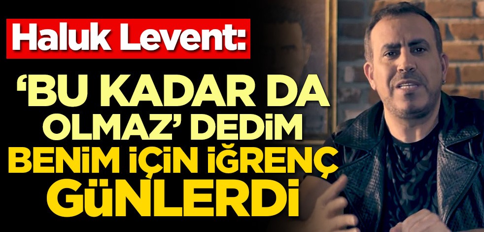Haluk Levent: Bu kadar da olmaz dedim, benim için iğrenç günlerdi