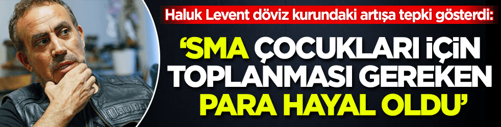 Haluk Levent döviz kurundaki artışa tepki gösterdi: SMA çocukları için toplanması gereken para hayal oldu