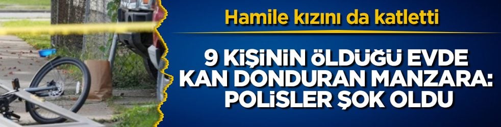 Hamile kızını da katletti! 9 kişinin öldüğü evde kan donduran manzara: İçeri giren polisler şok oldu