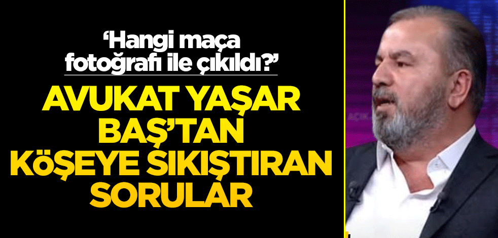 ‘Hangi maça fotoğrafı ile çıkıldı?’ Avukat Yaşar Baş’tan köşeye sıkıştıran sorular