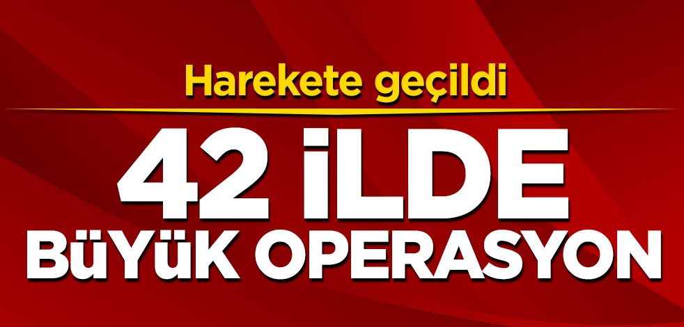 Harekete geçildi! 42 ilde büyük operasyon