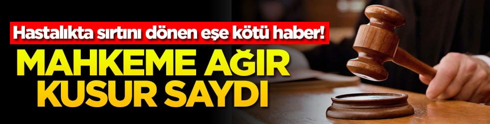 Hastalıkta sırtını dönen eşe kötü haber! Mahkeme ağır kusur saydı