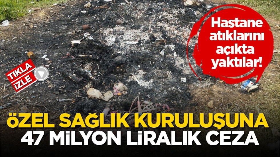 Hastane atıklarını açıkta yaktılar! Özel sağlık kuruluşuna 47 milyon liralık ceza