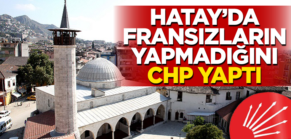 Hatay'da Fransızların yapmadığını CHP yaptı