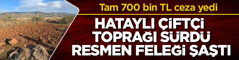 Hataylı çiftçi toprağı sürdü, resmen feleği şaştı! Olabilecek en yanlış yeri seçince 700 bin TL ceza yedi 