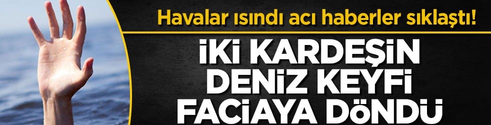 Havalar ısındı acı haberler sıklaştı! İki kardeşin deniz keyfi faciaya döndü
