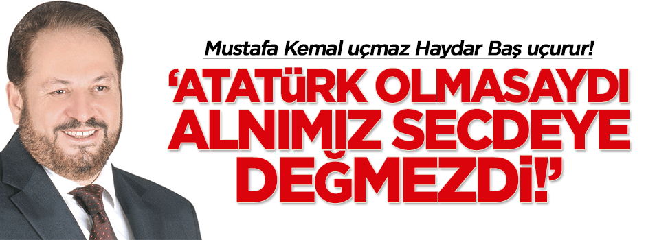 Haydar Baş: Atatürk olmasaydı, alnımız secdeye değmezdi