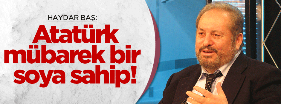 Haydar Baş'a göre Mustafa Kemal mübarek bir soya sahipmiş!