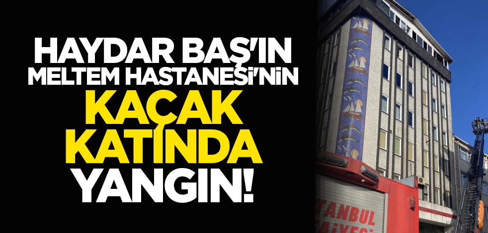 Haydar Baş'ın Meltem Hastanesi'nin kaçak katında yangın!