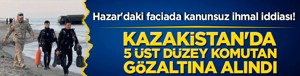 Hazar'daki faciada kanunsuz ihmal iddiası! Kazakistan'da 5 üst düzey komutan gözaltına alındı!