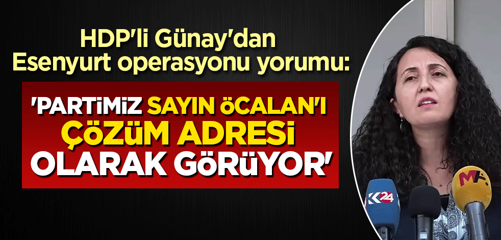 HDP'li Günay'dan Esenyurt operasyonu yorumu: Partimiz sayın Öcalan'ı çözüm adresi olarak görüyor