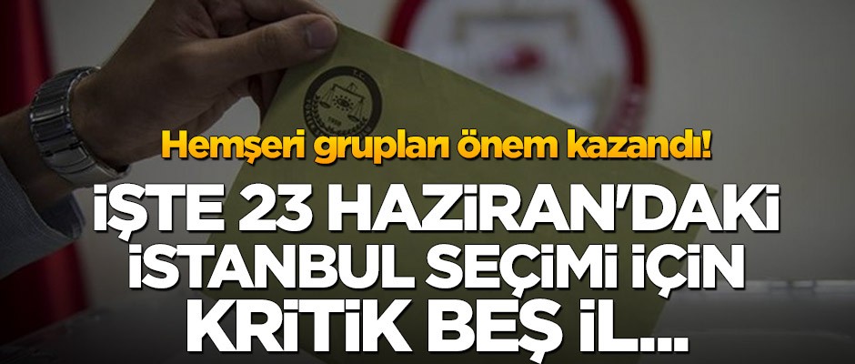 Hemşeri grupları önem kazandı! İşte 23 Haziran’daki İstanbul seçimi için kritik beş il