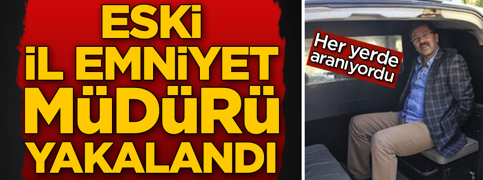 Her yerde aranan eski il emniyet müdürü yakalandı