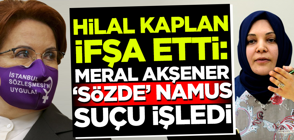 Hilal Kaplan ifşa etti: Meral Akşener 'sözde namus' suçu işledi