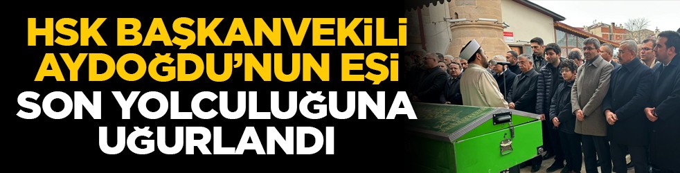 HSK Başkanvekili Aydoğdu’nun eşi son yolculuğuna uğurlandı