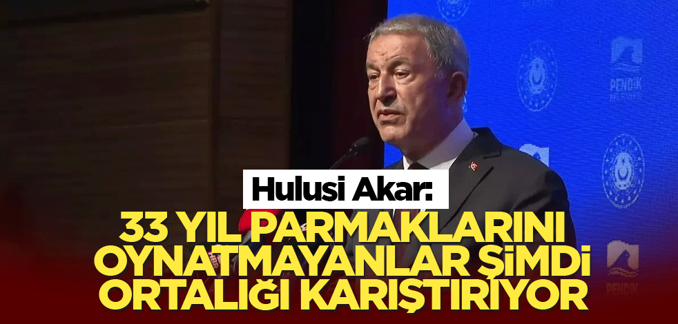 Hulusi Akar: 33 yıl parmaklarını oynatmayanlar şimdi ortalığı karıştırıyor
